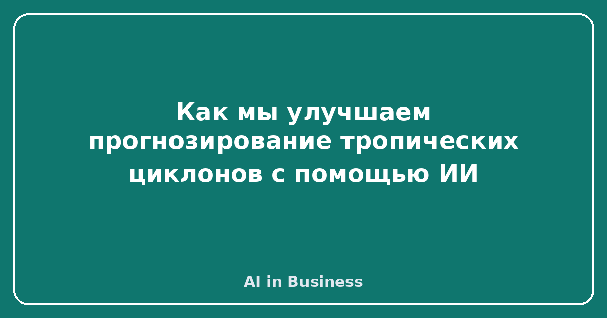 Как мы улучшаем прогнозирование тропических циклонов с помощью ИИ
