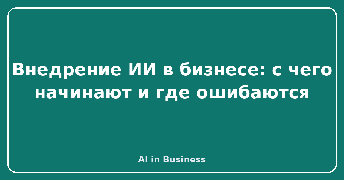 Внедрение ИИ в бизнесе: с чего начинают и где ошибаются