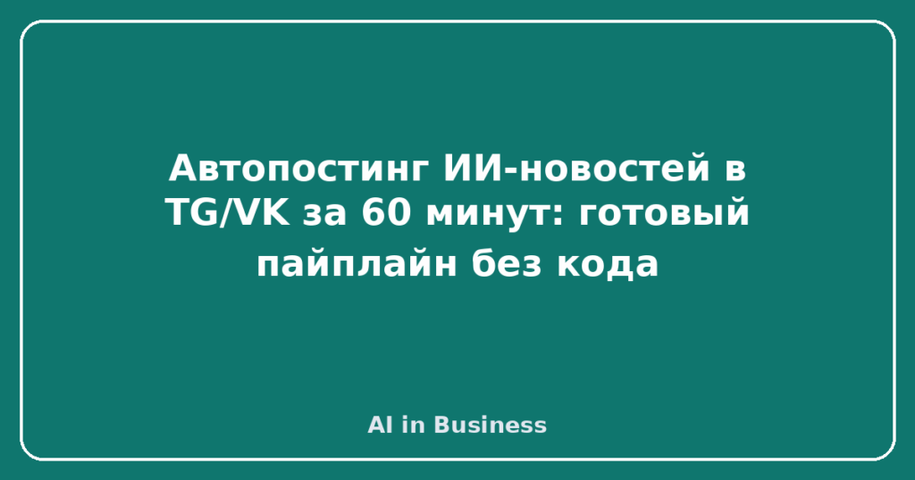 Автопостинг ИИ-новостей в TG/VK за 60 минут: готовый пайплайн без кода